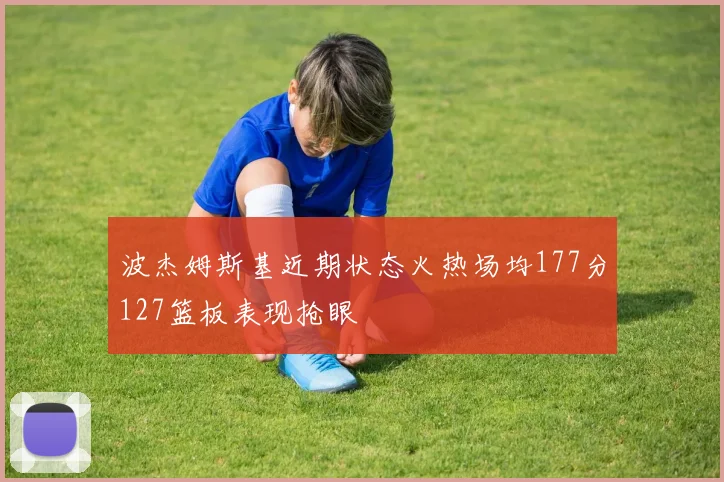 波杰姆斯基近期状态火热场均177分127篮板表现抢眼