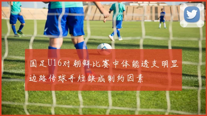 国足U16对朝鲜比赛中体能透支明显边路传球手短缺成制约因素