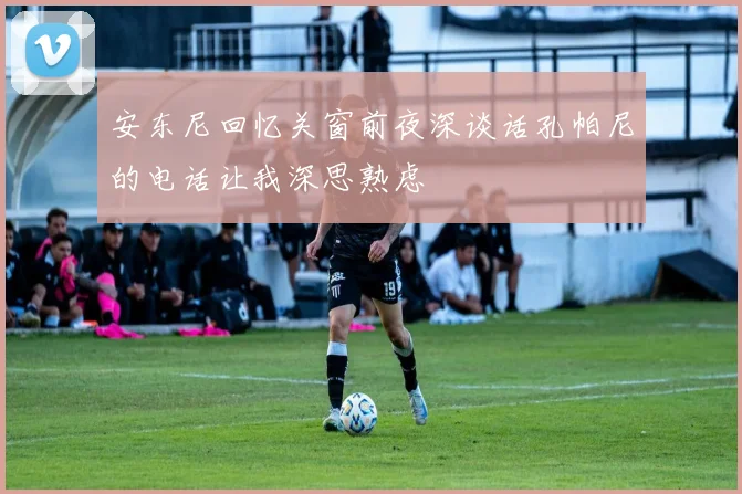 安东尼回忆关窗前夜深谈话孔帕尼的电话让我深思熟虑