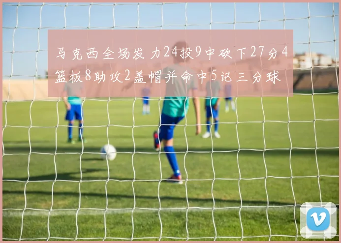 马克西全场发力24投9中砍下27分4篮板8助攻2盖帽并命中5记三分球