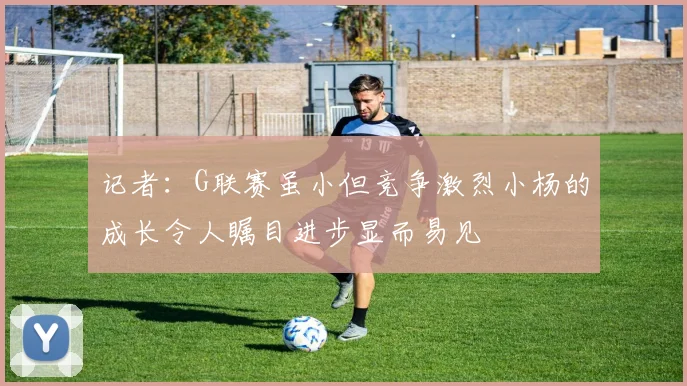 记者：G联赛虽小但竞争激烈小杨的成长令人瞩目进步显而易见