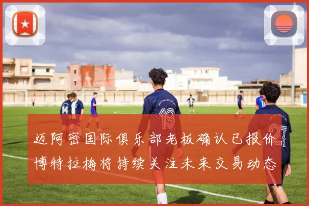 迈阿密国际俱乐部老板确认已报价博特拉梅将持续关注未来交易动态