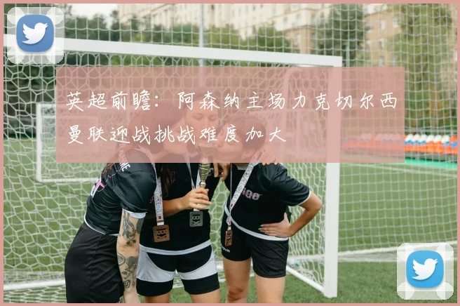 英超前瞻：阿森纳主场力克切尔西曼联迎战挑战难度加大