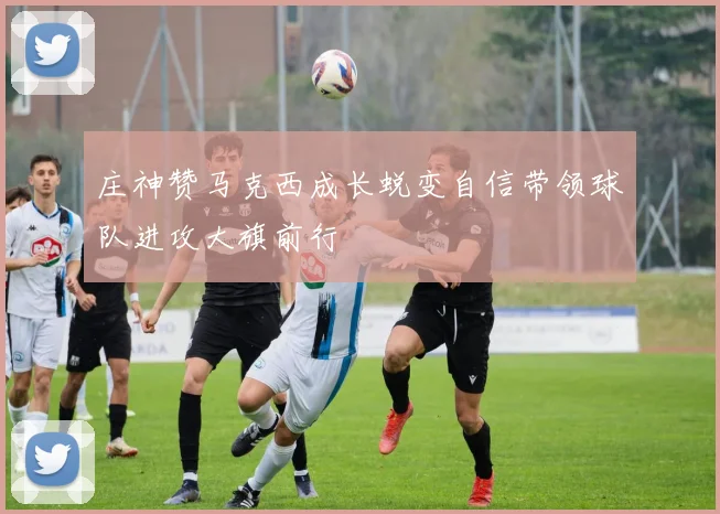 庄神赞马克西成长蜕变自信带领球队进攻大旗前行