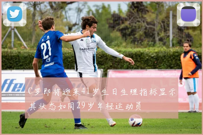 C罗即将迎来41岁生日生理指标显示其状态如同29岁年轻运动员