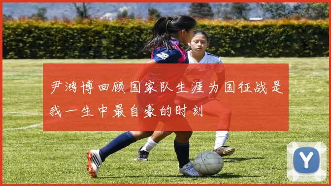 尹鸿博回顾国家队生涯为国征战是我一生中最自豪的时刻