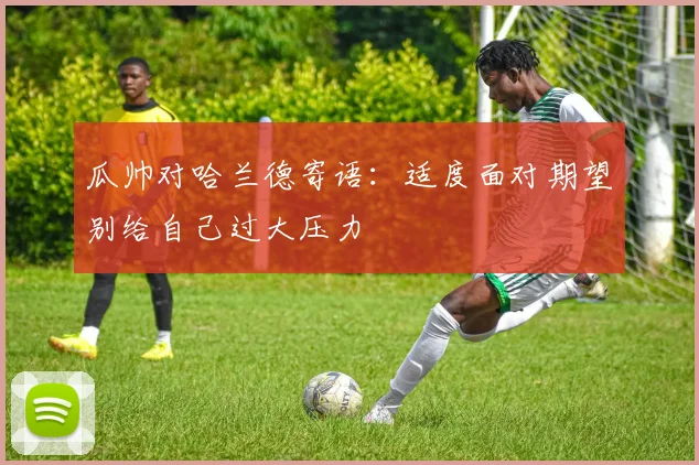 瓜帅对哈兰德寄语：适度面对期望别给自己过大压力