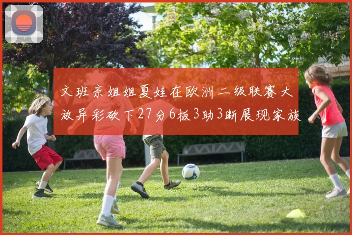 文班亲姐姐夏娃在欧洲二级联赛大放异彩砍下27分6板3助3断展现家族基因实力