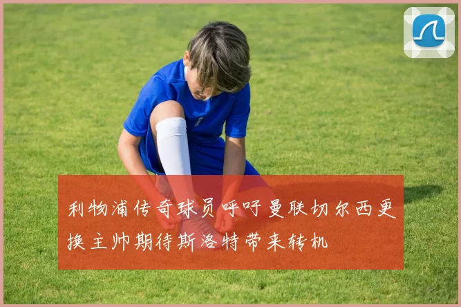 利物浦传奇球员呼吁曼联切尔西更换主帅期待斯洛特带来转机