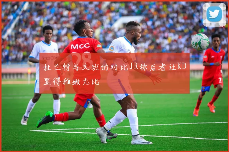 杜兰特与文班的对比JR称后者让KD显得稚嫩无比