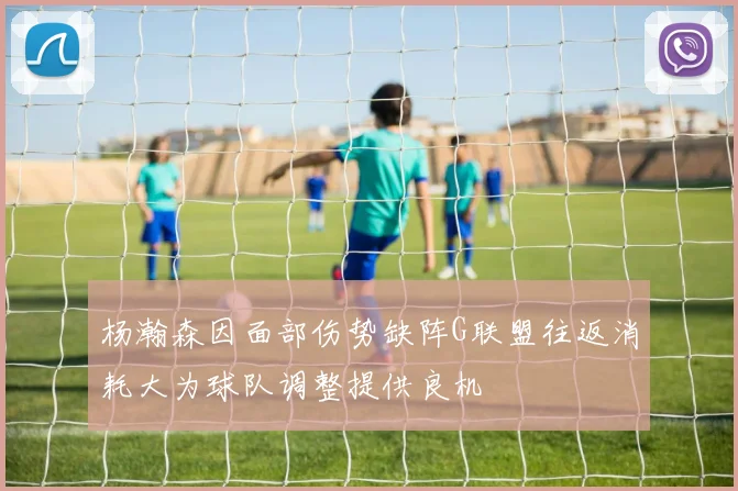 杨瀚森因面部伤势缺阵G联盟往返消耗大为球队调整提供良机