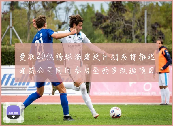 曼联20亿镑球场建设计划或将推迟建筑公司同时参与圣西罗改造项目