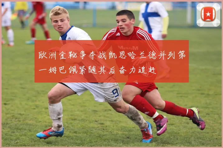 欧洲金靴争夺战凯恩哈兰德并列第一姆巴佩紧随其后奋力追赶