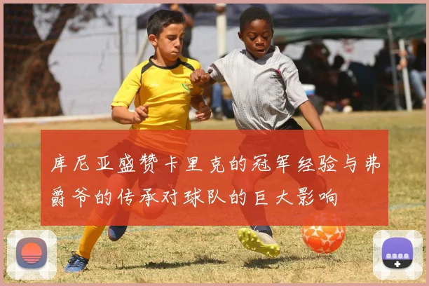 库尼亚盛赞卡里克的冠军经验与弗爵爷的传承对球队的巨大影响