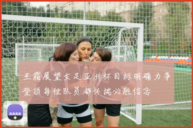 王霜展望女足亚洲杯目标明确力争登顶每位队员都怀揣必胜信念