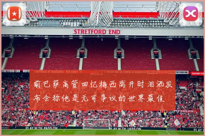 前巴萨高管回忆梅西离开时泪洒发布会称他是无可争议的世界最佳