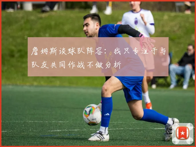 詹姆斯谈球队阵容：我只专注于与队友共同作战不做分析