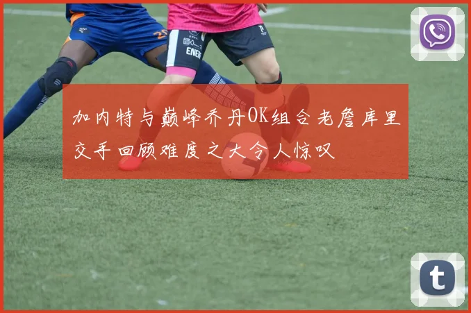 加内特与巅峰乔丹OK组合老詹库里交手回顾难度之大令人惊叹