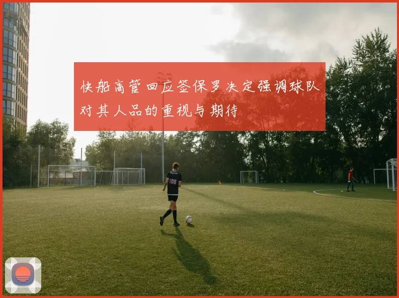 快船高管回应签保罗决定强调球队对其人品的重视与期待