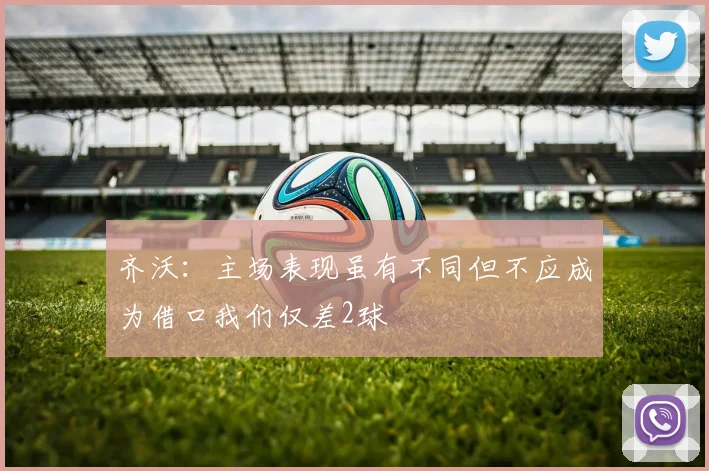 齐沃：主场表现虽有不同但不应成为借口我们仅差2球