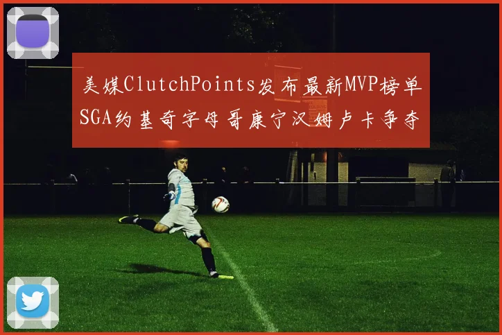美媒ClutchPoints发布最新MVP榜单SGA约基奇字母哥康宁汉姆卢卡争夺激烈