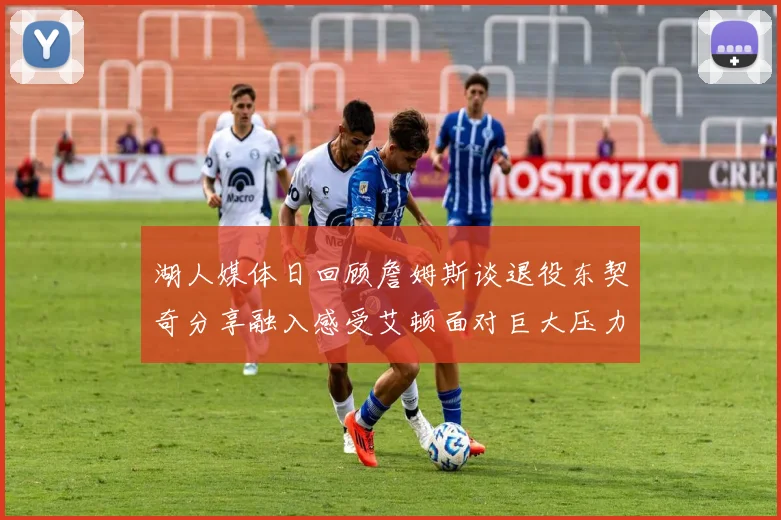 湖人媒体日回顾詹姆斯谈退役东契奇分享融入感受艾顿面对巨大压力