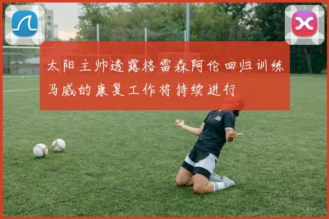 太阳主帅透露格雷森阿伦回归训练马威的康复工作将持续进行