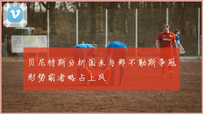 贝尼特斯分析国米与那不勒斯争冠形势前者略占上风
