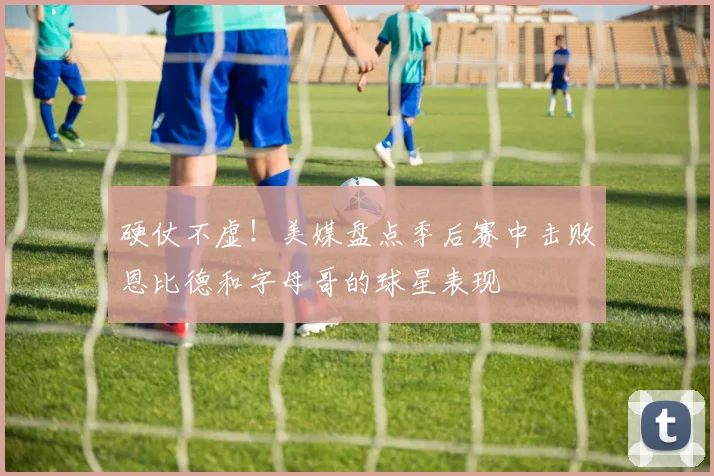 硬仗不虚！美媒盘点季后赛中击败恩比德和字母哥的球星表现