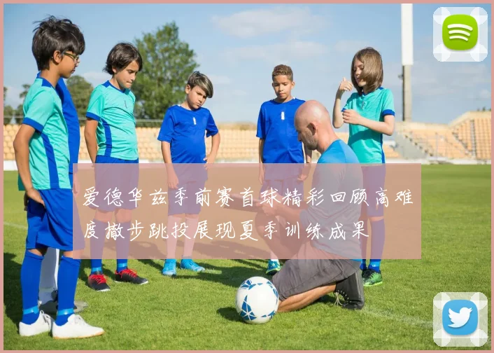 爱德华兹季前赛首球精彩回顾高难度撤步跳投展现夏季训练成果