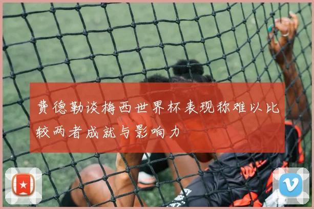 费德勒谈梅西世界杯表现称难以比较两者成就与影响力