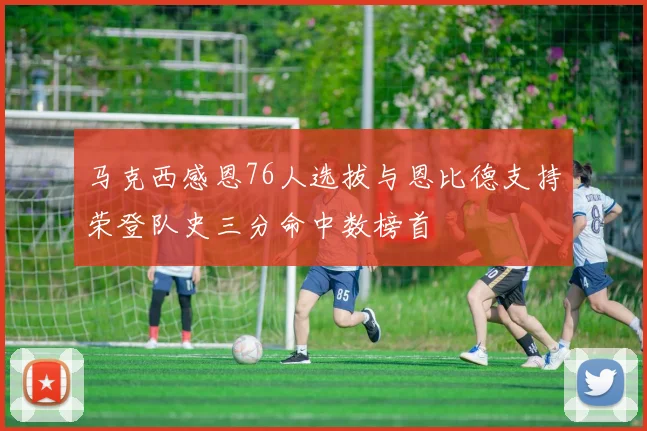 马克西感恩76人选拔与恩比德支持荣登队史三分命中数榜首