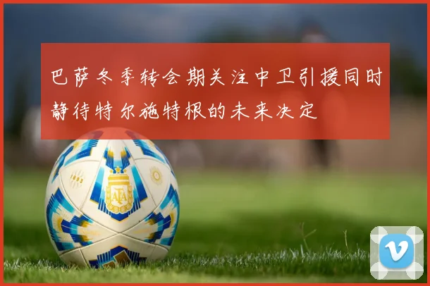 巴萨冬季转会期关注中卫引援同时静待特尔施特根的未来决定