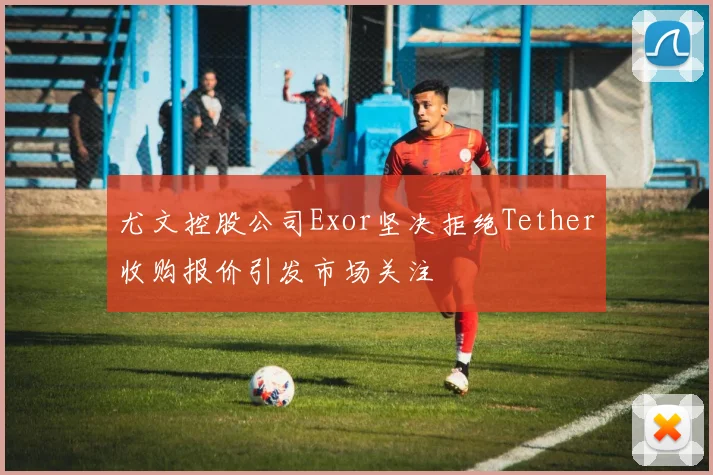 尤文控股公司Exor坚决拒绝Tether收购报价引发市场关注