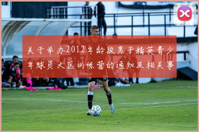 关于举办2012年龄段男子精英青少年球员大区训练营的通知及相关事项说明