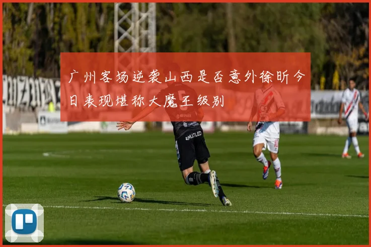 广州客场逆袭山西是否意外徐昕今日表现堪称大魔王级别