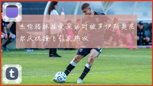 杰伦格林接受采访时被罗伊斯奥尼尔庆祝撞飞引发热议