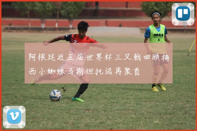阿根廷近五届世界杯三叉戟回顾梅西小蜘蛛马斯坦托诺再聚首