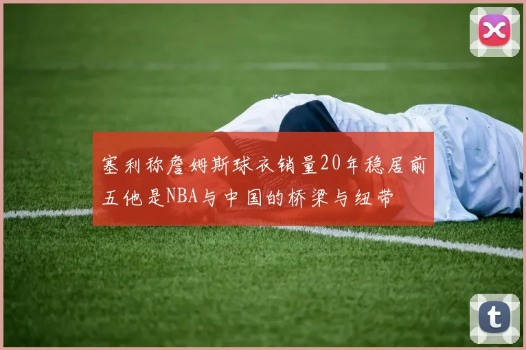 塞利称詹姆斯球衣销量20年稳居前五他是NBA与中国的桥梁与纽带
