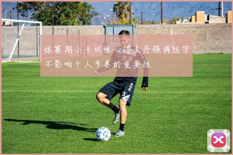 休赛期小卡训练心得麦丹强调防守不影响个人节奏的重要性