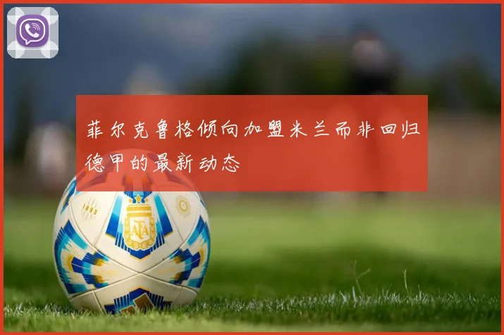 菲尔克鲁格倾向加盟米兰而非回归德甲的最新动态