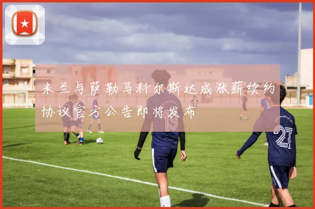 米兰与萨勒马科尔斯达成涨薪续约协议官方公告即将发布